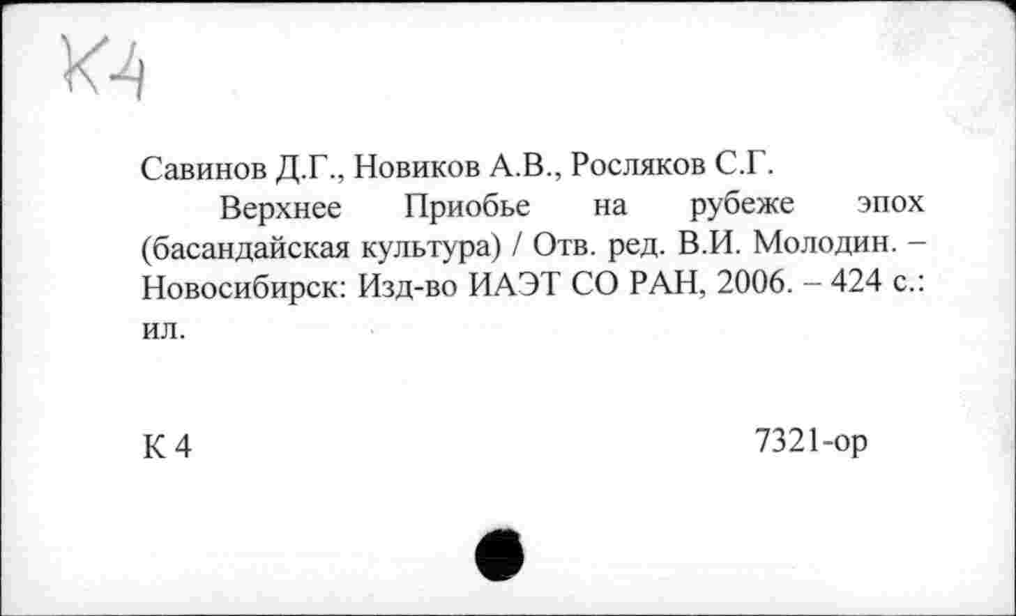 ﻿м
Савинов Д.Г., Новиков А.В., Росляков С.Г.
Верхнее Приобье на рубеже эпох (басандайская культура) / Отв. ред. В.И. Молодин. -Новосибирск: Изд-во ИАЭТ СО РАН, 2006. - 424 с.: ил.
К 4
7321-ор